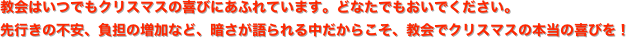 教会はいつでもクリスマスの喜びにあふれています。どなたでもおいでください。 
先行きの不安、負担の増加など、暗さが語られる中だからこそ、教会でクリスマスの本当の喜びを！