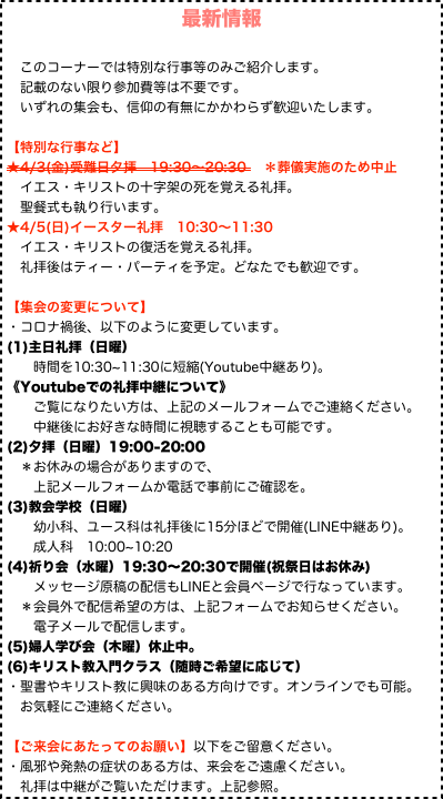 最新情報
　
　このコーナーでは特別な行事等のみご紹介します。
　記載のない限り参加費等は不要です。 　いずれの集会も、信仰の有無にかかわらず歓迎いたします。
 
【特別な行事など】
★4/3(金)受難日夕拝　19:30〜20:30 　＊葬儀実施のため中止
　イエス・キリストの十字架の死を覚える礼拝。
　聖餐式も執り行います。
★4/5(日)イースター礼拝　10:30〜11:30
　イエス・キリストの復活を覚える礼拝。
　礼拝後はティー・パーティを予定。どなたでも歓迎です。

【集会の変更について】 ・コロナ禍後、以下のように変更しています。
(1)主日礼拝（日曜）
　　時間を10:30~11:30に短縮(Youtube中継あり)。 《Youtubeでの礼拝中継について》
　　ご覧になりたい方は、上記のメールフォームでご連絡ください。
　　中継後にお好きな時間に視聴することも可能です。 (2)夕拝（日曜）19:00-20:00
　＊お休みの場合がありますので、
　　上記メールフォームか電話で事前にご確認を。
(3)教会学校（日曜）
　　幼小科、ユース科は礼拝後に15分ほどで開催(LINE中継あり)。
　　成人科　10:00~10:20
(4)祈り会（水曜）19:30〜20:30で開催(祝祭日はお休み)
　　メッセージ原稿の配信もLINEと会員ページで行なっています。
　＊会員外で配信希望の方は、上記フォームでお知らせください。
　　電子メールで配信します。
(5)婦人学び会（木曜）休止中。
(6)キリスト教入門クラス（随時ご希望に応じて）
・聖書やキリスト教に興味のある方向けです。オンラインでも可能。
　お気軽にご連絡ください。

【ご来会にあたってのお願い】以下をご留意ください。
・風邪や発熱の症状のある方は、来会をご遠慮ください。 　礼拝は中継がご覧いただけます。上記参照。