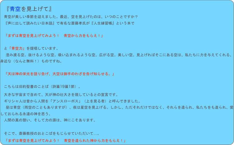 
　『青空を見上げて』
　青空が美しい季節を迎えました。最近、空を見上げたのは、いつのことですか？
　『声に出して読みたい日本語』で有名な斎藤孝氏が『人生練習帳』という本で

　「まずは青空を見上げてみよう！　青空から力をもらえ！」

　と「青空力」を提唱しています。
　澄み渡る空。抜けるような空。吸い込まれるような空。広がる空。美しい空。見上げればそこにある空は、私たちに力を与えてくれる、身近な（なんと無料！）ものですね。
　
　「天は神の栄光を語り告げ、大空は御手のわざを告げ知らせる。」

　こちらは旧約聖書のことば（詩篇19篇1節）。
　大きな宇宙まで含めて、天が神の壮大さを現しているとの宣言です。
　ギリシャ人は昔から人間を「アンスローポス」（上を見る者）と呼んできました。
　昼は青空（雨空のこともありますが）、夜は星空を見上げる。しかし、ただそれだけではなく、それらを造られ、私たちをも造られ、愛しておられる永遠の神を思う。
　人間の真の憩い、そして力の源は、神にこそあります。

　そこで、斎藤教授のおとこばをもじらせていただいて…。
　「まずは青空を見上げてみよう！　青空を造られた神から力をもらえ！」