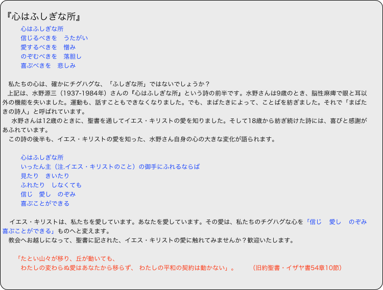 
『心はふしぎな所』
　　　心はふしぎな所
　　　信じるべきを　うたがい
　　　愛するべきを　憎み
　　　のぞむべきを　落胆し
　　　喜ぶべきを　悲しみ

　私たちの心は、確かにチグハグな、「ふしぎな所」ではないでしょうか？
 上記は、水野源三（1937-1984年）さんの『心はふしぎな所』という詩の前半です。水野さんは9歳のとき、脳性麻痺で眼と耳以外の機能を失いました。運動も、話すこともできなくなりました。でも、まばたきによって、ことばを紡ぎました。それで「まばたきの詩人」と呼ばれています。
　水野さんは12歳のときに、聖書を通してイエス・キリストの愛を知りました。そして18歳から紡ぎ続けた詩には、喜びと感謝があふれています。
　この詩の後半も、イエス・キリストの愛を知った、水野さん自身の心の大きな変化が語られます。
　　
　　　心はふしぎな所
　　　いったん主（注.イエス・キリストのこと）の御手にふれるならば
　　　見たり　きいたり
　　　ふれたり　しなくても
　　　信じ　愛し　のぞみ
　　　喜ぶことができる

　イエス・キリストは、私たちを愛しています。あなたを愛しています。その愛は、私たちのチグハグな心を「信じ　愛し　のぞみ　喜ぶことができる」ものへと変えます。
　教会へお越しになって、聖書に記された、イエス・キリストの愛に触れてみませんか？歓迎いたします。

　　「たとい山々が移り、丘が動いても、
　　　わたしの変わらぬ愛はあなたから移らず、 わたしの平和の契約は動かない」。　　（旧約聖書・イザヤ書54章10節）
