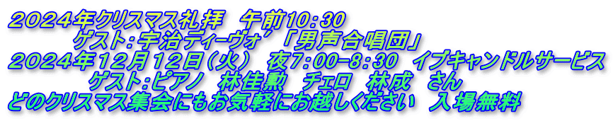 ２０２４年クリスマス礼拝　午前10：30 　　　　ゲスト：宇治ディ-ヴォ′「男声合唱団」 ２０２４年１２月１２日（火）　夜7：00-8：30　イブキャンドルサービス 　　　　　ゲスト：ピアノ　林佳勲　チェロ　林成　さん どのクリスマス集会にもお気軽にお越しください　入場無料